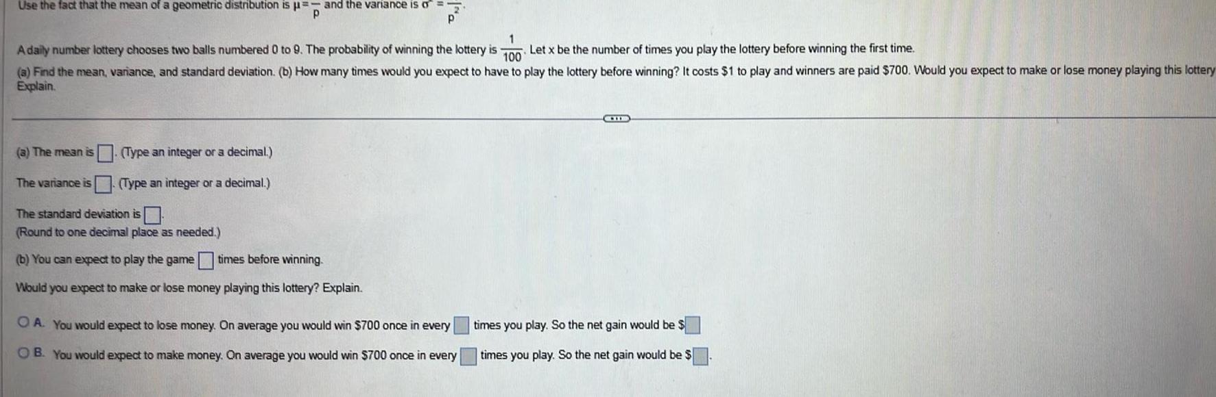 Use the fact that the mean of a geometric distribution is and the variance is o P P 1 A daily number lottery chooses two balls numbered 0 to 9 The probability of winning the lottery is Let x be the number of times you play the lottery before winning the first time 100 a Find the mean variance and standard deviation b How many times would you expect to have to play the lottery before winning It costs 1 to play and winners are paid 700 Would you expect to make or lose money playing this lottery Explain a The mean is Type an integer or a decimal The variance is Type an integer or a decimal The standard deviation is Round to one decimal place as needed b You can expect to play the game times before winning Would you expect to make or lose money playing this lottery Explain OA You would expect to lose money On average you would win 700 once in every OB You would expect to make money On average you would win 700 once in every CHI times you play So the net gain would be times you play So the net gain would be