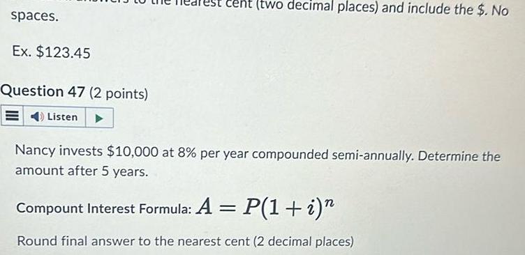 spaces Ex 123 45 Question 47 2 points Listen two decimal places and include the No Nancy invests 10 000 at 8 per year compounded semi annually Determine the amount after 5 years Compount Interest Formula A P 1 i Round final answer to the nearest cent 2 decimal places