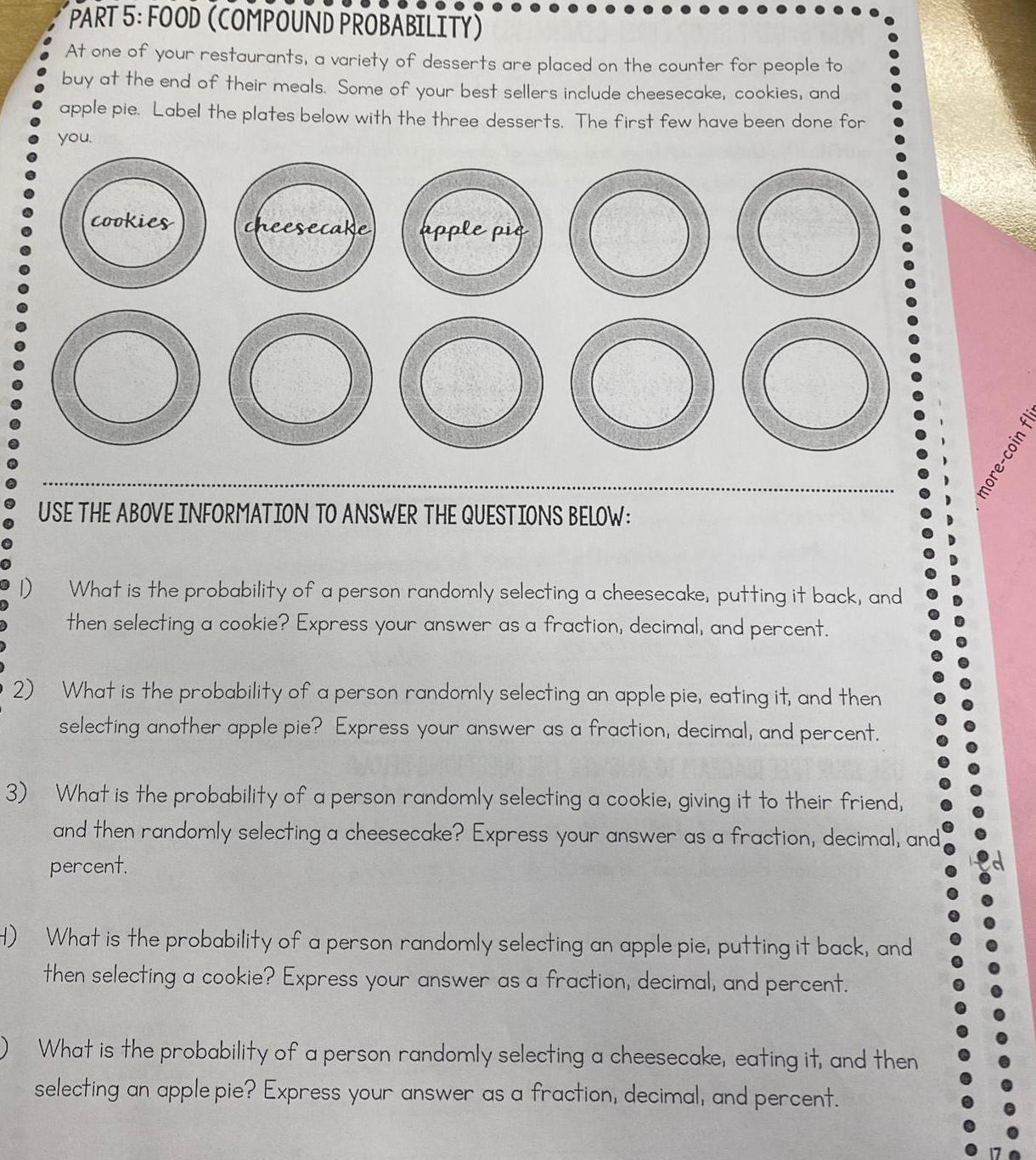 PART 5 FOOD COMPOUND PROBABILITY At one of your restaurants a variety of desserts are placed on the counter for people to buy at the end of their meals Some of your best sellers include cheesecake cookies and apple pie Label the plates below with the three desserts The first few have been done for you 00 cookies cheesecake apple pic OOOO0 USE THE ABOVE INFORMATION TO ANSWER THE QUESTIONS BELOW What is the probability of a person randomly selecting a cheesecake putting it back and then selecting a cookie Express your answer as a fraction decimal and percent 2 What is the probability of a person randomly selecting an apple pie eating it and then selecting another apple pie Express your answer as a fraction decimal and percent 3 What is the probability of a person randomly selecting a cookie giving it to their friend and then randomly selecting a cheesecake Express your answer as a fraction decimal and percent H What is the probability of a person randomly selecting an apple pie putting it back and then selecting a cookie Express your answer as a fraction decimal and percent What is the probability of a person randomly selecting a cheesecake eating it and then selecting an apple pie Express your answer as a fraction decimal and percent 3 more coin flin