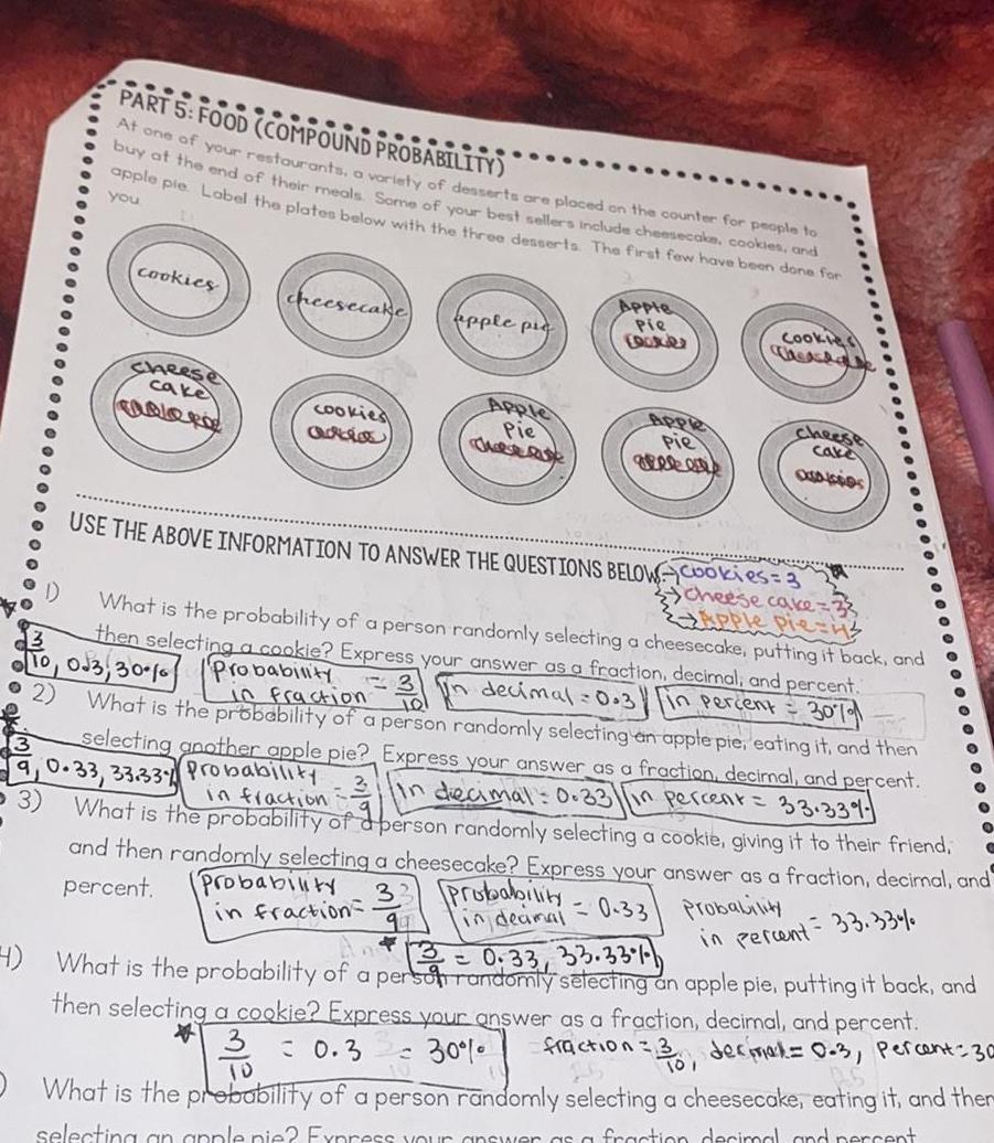 1 PART 5 FOOD COMPOUND PROBABILITY At one of your restaurants a variety of desserts are placed on the counter for people to buy at the end of their meals Some of your best sellers include cheesecake cookies and apple pie Label the plates below with the three desserts The first few have been done for you cookies Cheese cake COLORO cheesecake G apple pic Apple Pie Apple Pie lates Apple Pie greke Probability in deamal Cookies cheese cake OSAICODS USE THE ABOVE INFORMATION TO ANSWER THE QUESTIONS BELOW Cookies 3 cheese cake What is the probability of a person randomly selecting a cheesecake putting it back and then selecting a cookie Express your answer as a fraction decimal and percent In decimal 0 3 in percent 30 9 10 023 30 0 Probability G 2 in fraction 3 in What is the probability of a person randomly selecting an apple pie eating it and then selecting another apple pie Express your answer as a fraction decimal and percent 9 0 33 33 33 Probability In decimal 0 33 in percent 33 33 What is the probability of a person randomly selecting a cookie giving it to their friend and then randomly selecting a cheesecake Express your answer as a fraction decimal and percent Probability in fraction 0 33 Probability in fraction O O in percent 33 33 0 33 33 33 4 What is the probability of a person randomly selecting an apple pie putting it back and then selecting a cookie Express your answer as a fraction decimal and percent 3 30 fraction 3 decimal 0 3 percent 30 What is the probability of a person randomly selecting a cheesecake eating it and ther 3 0 3 TO selecting an apple pie Express your answer as a fraction decimal and percent