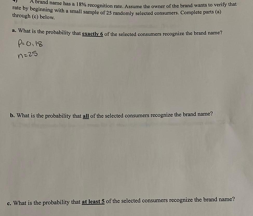 A brand name has a 18 recognition rate Assume the owner of the brand wants to verify that rate by beginning with a small sample of 25 randomly selected consumers Complete parts a through c below a What is the probability that exactly 6 of the selected consumers recognize the brand name P 0118 n 25 b What is the probability that all of the selected consumers recognize the brand name c What is the probability that at least 5 of the selected consumers recognize the brand name