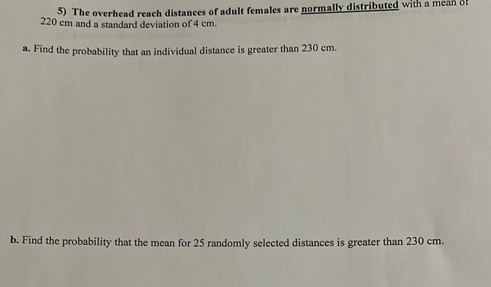 5 The overhead reach distances of adult females are normally distributed with a mean of 220 cm and a standard deviation of 4 cm a Find the probability that an individual distance is greater than 230 cm b Find the probability that the mean for 25 randomly selected distances is greater than 230 cm