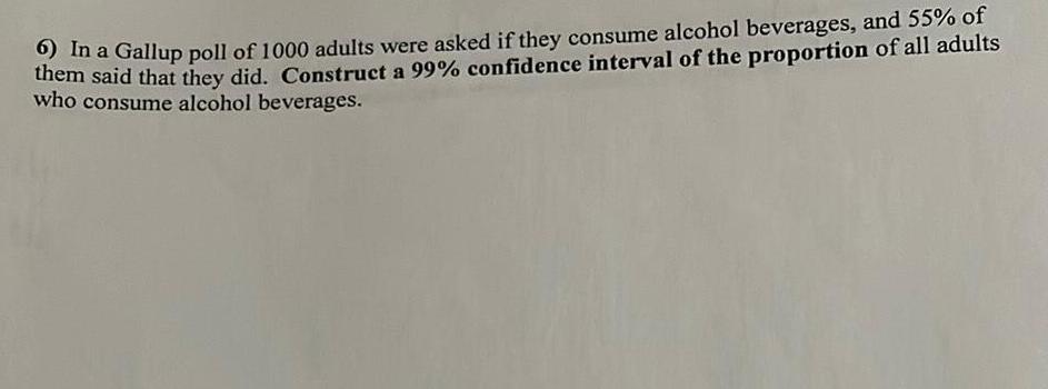 6 In a Gallup poll of 1000 adults were asked if they consume alcohol beverages and 55 of them said that they did Construct a 99 confidence interval of the proportion of all adults who consume alcohol beverages