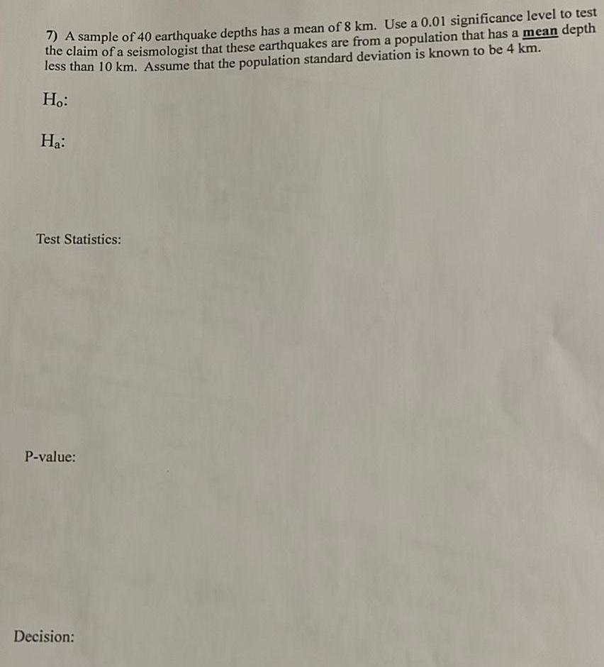 A sample of 40 earthquake depths has a mean of 8 km Use a 0 01 significance level to test the claim of a seismologist that these earthquakes are from a population that has a mean depth less than 10 km Assume that the population standard deviation is known to be 4 km Ho Ha Test Statistics P value Decision