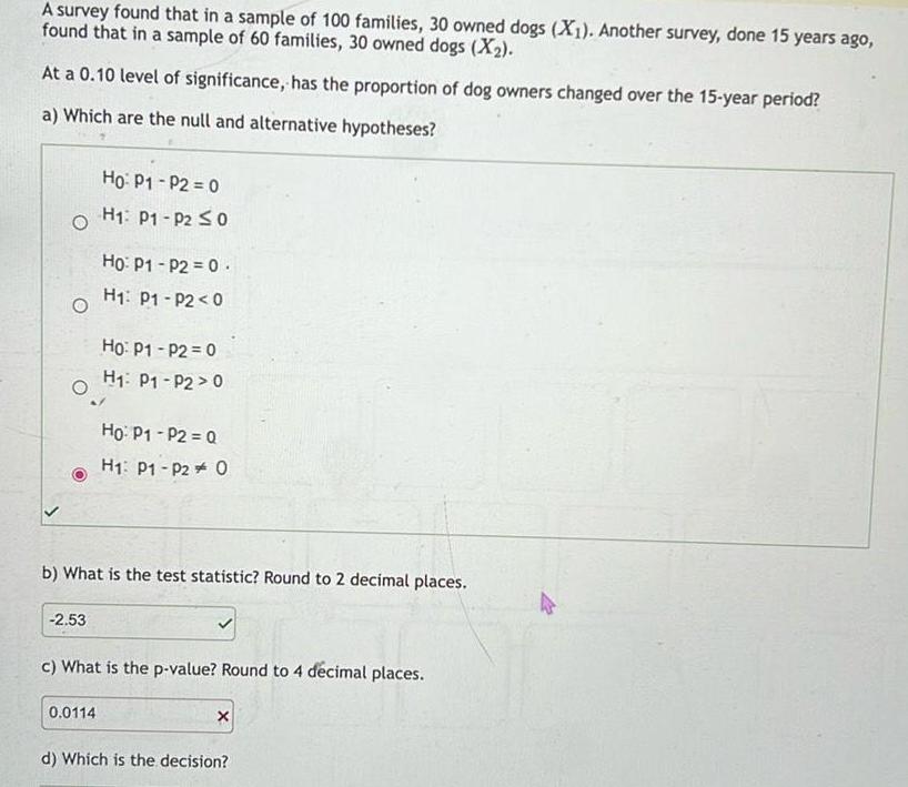 A survey found that in a sample of 100 families 30 owned dogs X1 Another survey done 15 years ago found that in a sample of 60 families 30 owned dogs X At a 0 10 level of significance has the proportion of dog owners changed over the 15 year period a Which are the null and alternative hypotheses O O 2 53 Ho P1 P2 0 H P1 P2 0 Ho P1 P2 0 H P1 P2 0 0 0114 Ho P1 P2 0 H P1 P2 0 b What is the test statistic Round to 2 decimal places Ho P1 P2 Q H1 P1 P2 O c What is the p value Round to 4 d cimal places X d Which is the decision