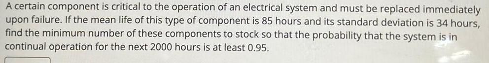 A certain component is critical to the operation of an electrical system and must be replaced immediately upon failure If the mean life of this type of component is 85 hours and its standard deviation is 34 hours find the minimum number of these components to stock so that the probability that the system is in continual operation for the next 2000 hours is at least 0 95