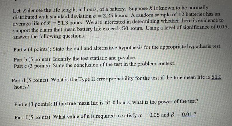 Let X denote the life length in hours of a battery Suppose X is known to be normally distributed with standard deviation o 2 25 hours A random sample of 12 batteries has an average life of x 51 3 hours We are interested in determining whether there is evidence to support the claim that mean battery life exceeds 50 hours Using a level of significance of 0 05 answer the following questions Part a 4 points State the null and alternative hypothesis for the appropriate hypothesis test Part b 5 points Identify the test statistic and p value Part c 3 points State the conclusion of the test in the problem context Part d 5 points What is the Type II error probability for the test if the true mean life is 51 0 hours Part e 3 points If the true mean life is 51 0 hours what is the power of the test Part f 5 points What value of n is required to satisfy a 0 05 and 0 01