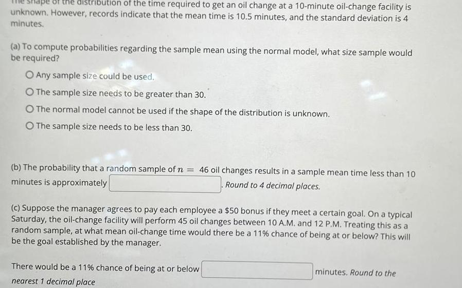 distribution of the time required to get an oil change at a 10 minute oil change facility is unknown However records indicate that the mean time is 10 5 minutes and the standard deviation is 4 minutes a To compute probabilities regarding the sample mean using the normal model what size sample would be required O Any sample size could be used O The sample size needs to be greater than 30 O The normal model cannot be used if the shape of the distribution is unknown O The sample size needs to be less than 30 b The probability that a random sample of n 46 oil changes results in a sample mean time less than 10 minutes is approximately Round to 4 decimal places c Suppose the manager agrees to pay each employee a 50 bonus if they meet a certain goal On a typical Saturday the oil change facility will perform 45 oil changes between 10 A M and 12 P M Treating this as a random sample at what mean oil change time would there be a 11 chance of being at or below This will be the goal established by the manager There would be a 11 chance of being at or below nearest 1 decimal place minutes Round to the