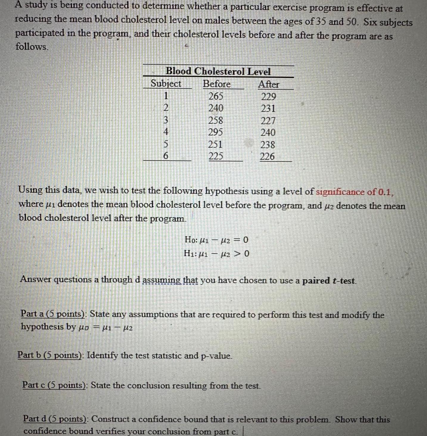 A study is being conducted to determine whether a particular exercise program is effective at reducing the mean blood cholesterol level on males between the ages of 35 and 50 Six subjects participated in the program and their cholesterol levels before and after the program are as follows Blood Cholesterol Level Before 265 240 Subject 1 23456 2 4 258 295 251 225 Using this data we wish to test the following hypothesis using a level of significance of 0 1 where 1 denotes the mean blood cholesterol level before the program and uz denotes the mean blood cholesterol level after the program Ho 120 H 12 0 After 229 231 227 240 238 226 Answer questions a through d assuming that you have chosen to use a paired t test Part a 5 points State any assumptions that are required to perform this test and modify the hypothesis by D 1 2 Part b 5 points Identify the test statistic and p value Part c 5 points State the conclusion resulting from the test Part d 5 points Construct a confidence bound that is relevant to this problem Show that this confidence bound verifies your conclusion from part c