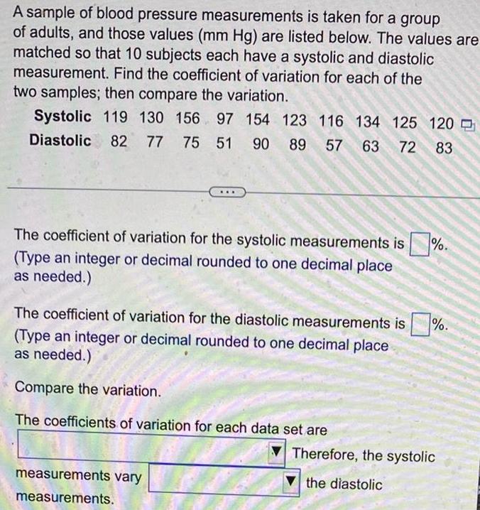 A sample of blood pressure measurements is taken for a group of adults and those values mm Hg are listed below The values are matched so that 10 subjects each have a systolic and diastolic measurement Find the coefficient of variation for each of the two samples then compare the variation Systolic 119 130 156 97 154 123 116 134 125 120 Diastolic 82 77 75 51 90 89 57 63 72 83 The coefficient of variation for the systolic measurements is Type an integer or decimal rounded to one decimal place as needed The coefficient of variation for the diastolic measurements is Type an integer or decimal rounded to one decimal place as needed Compare the variation The coefficients of variation for each data set are measurements vary measurements Therefore the systolic the diastolic