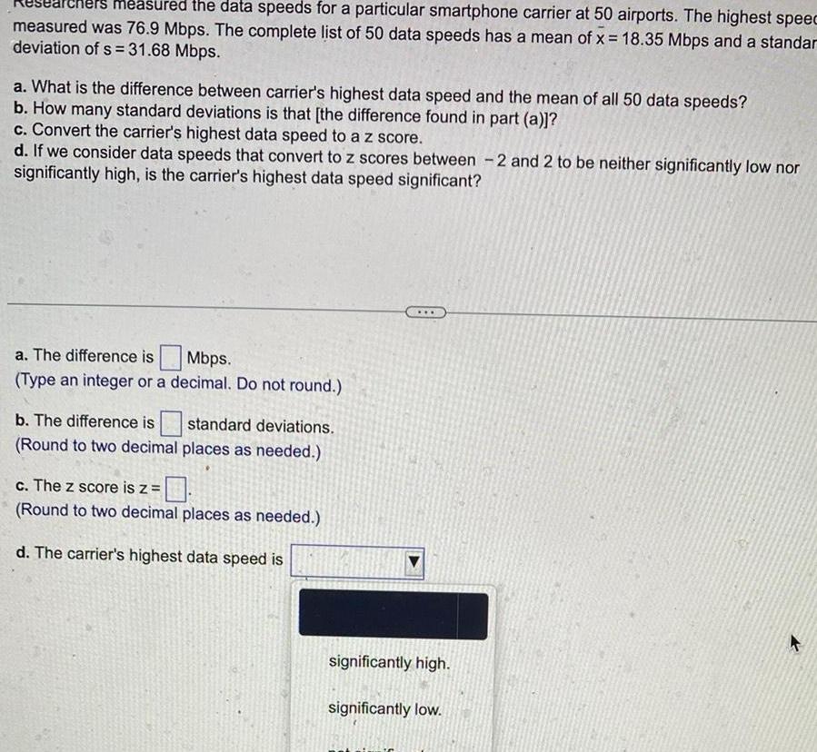 measured the data speeds for a particular smartphone carrier at 50 airports The highest speec measured was 76 9 Mbps The complete list of 50 data speeds has a mean of x 18 35 Mbps and a standar deviation of s 31 68 Mbps a What is the difference between carrier s highest data speed and the mean of all 50 data speeds b How many standard deviations is that the difference found in part a c Convert the carrier s highest data speed to a z score d If we consider data speeds that convert to z scores between 2 and 2 to be neither significantly low nor significantly high is the carrier s highest data speed significant a The difference is Mbps Type an integer or a decimal Do not round b The difference is standard deviations Round to two decimal places as needed c The z score is z Round to two decimal places as needed d The carrier s highest data speed is significantly high significantly low