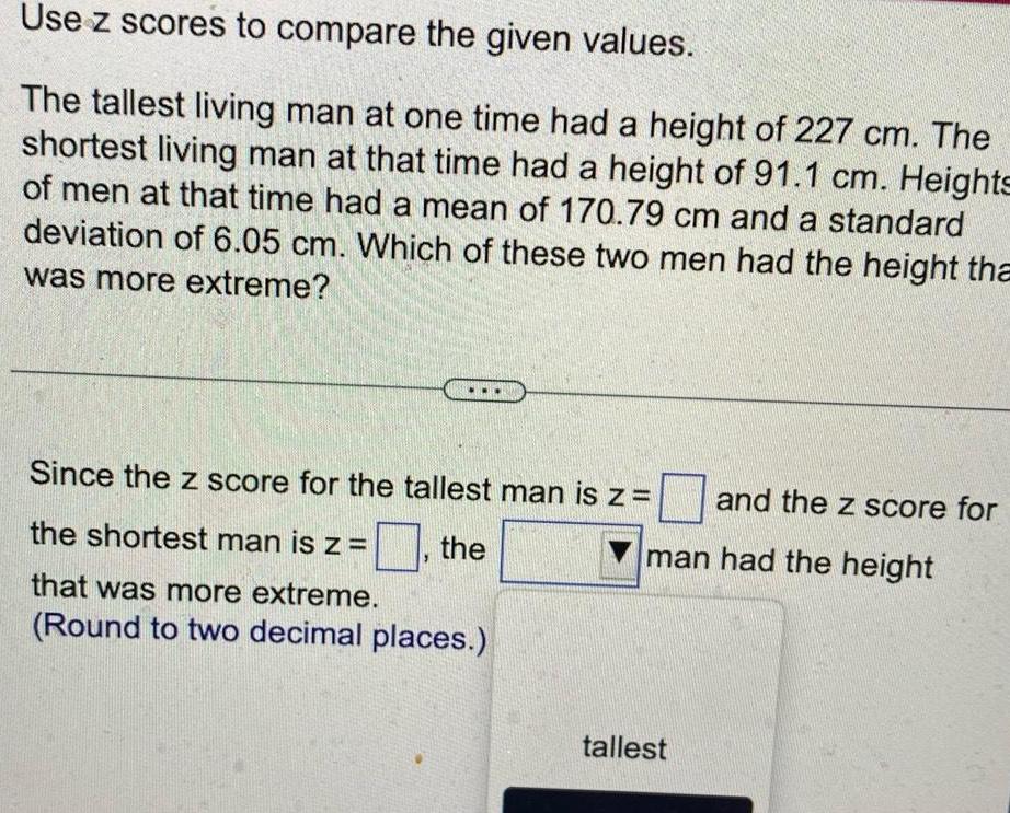 Use z scores to compare the given values The tallest living man at one time had a height of 227 cm The shortest living man at that time had a height of 91 1 cm Heights of men at that time had a mean of 170 79 cm and a standard deviation of 6 05 cm Which of these two men had the height tha was more extreme Since the z score for the tallest man is z the shortest man is z the that was more extreme Round to two decimal places and the z score for man had the height tallest