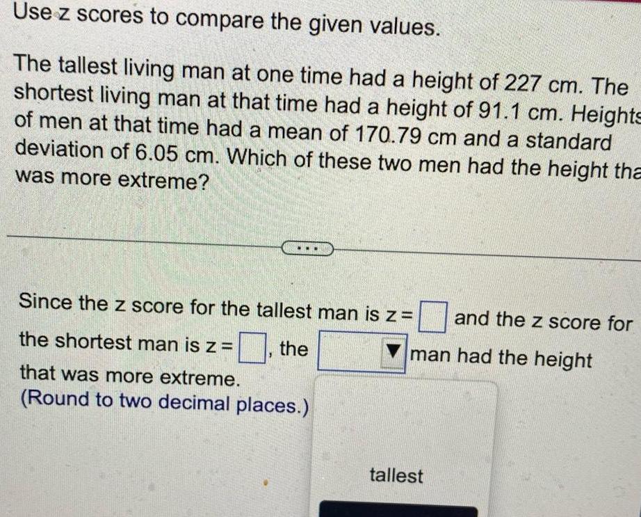 Use z scores to compare the given values The tallest living man at one time had a height of 227 cm The shortest living man at that time had a height of 91 1 cm Heights of men at that time had a mean of 170 79 cm and a standard deviation of 6 05 cm Which of these two men had the height tha was more extreme Since the z score for the tallest man is z the shortest man is z the that was more extreme Round to two decimal places and the z score for man had the height tallest