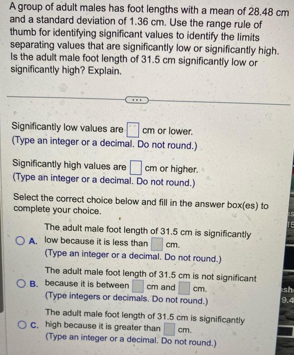 A group of adult males has foot lengths with a mean of 28 48 cm and a standard deviation of 1 36 cm Use the range rule of thumb for identifying significant values to identify the limits separating values that are significantly low or significantly high Is the adult male foot length of 31 5 cm significantly low or significantly high Explain Significantly low values are cm or lower Type an integer or a decimal Do not round Significantly high values are cm or higher Type an integer or a decimal Do not round Select the correct choice below and fill in the answer box es to complete your choice The adult male foot length of 31 5 cm is significantly OA low because it is less than cm Type an integer or a decimal Do not round The adult male foot length of 31 5 cm is not significant cm and B because it is between cm Type integers or decimals Do not round The adult male foot length of 31 5 cm is significantly cm Type an integer or a decimal Do not round O c high because it is greater than IS sh 9 4