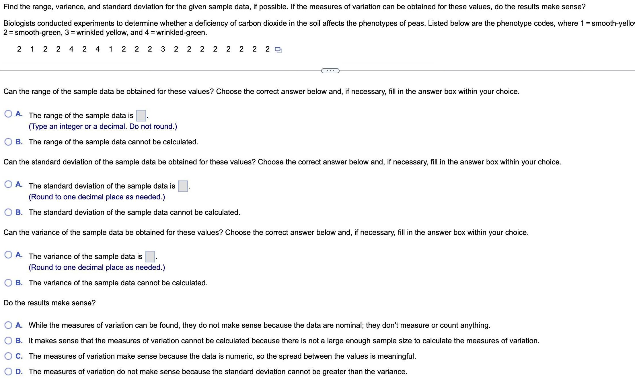 Find the range variance and standard deviation for the given sample data if possible If the measures of variation can be obtained for these values do the results make sense Biologists conducted experiments to determine whether a deficiency of carbon dioxide in the soil affects the phenotypes of peas Listed below are the phenotype codes where 1 smooth yellow 2 smooth green 3 wrinkled yellow and 4 wrinkled green 21 2 24 2 4 1 22 2 3 2 2 2 2 2 2 2 20 Can the range of the sample data be obtained for these values Choose the correct answer below and if necessary fill in the answer box within your choice OA The range of the sample data is Type an integer or a decimal Do not round B The range of the sample data cannot be calculated Can the standard deviation of the sample data be obtained for these values Choose the correct answer below and if necessary fill in the answer box within your choice OA The standard deviation of the sample data is Round to one decimal place as needed B The standard deviation of the sample data cannot be calculated Can the variance of the sample data be obtained for these values Choose the correct answer below and if necessary fill in the answer box within your choice A The variance of the sample data is Round to one decimal place as needed B The variance of the sample data cannot be calculated Do the results make sense O A While the measures of variation can be found they do not make sense because the data are nominal they don t measure or count anything B It makes sense that the measures of variation cannot be calculated because there is not a large enough sample size to calculate the measures of variation C The measures of variation make sense because the data is numeric so the spread between the values is meaningful D The measures of variation do not make sense because the standard deviation cannot be greater than the variance