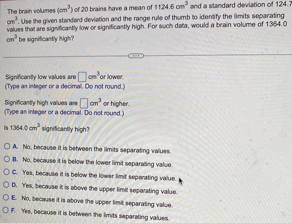 3 The brain volumes cm of 20 brains have a mean of 1124 6 cm and a standard deviation of 124 7 cm Use the given standard deviation and the range rule of thumb to identify the limits separating values that are significantly low or significantly high For such data would a brain volume of 1364 0 cm be significantly high Significantly low values are Type an integer or a decimal 3 cm or lower Do not round 3 cm or higher Do not round Significantly high values are Type an integer or a decimal Is 1364 0 cm significantly high O A No because it is between the limits separating values OB No because it is below the lower limit separating value OC Yes because it is below the lower limit separating value O D Yes because it is above the upper limit separating value OE No because it is above the upper limit separating value OF Yes because it is between the limits separating values
