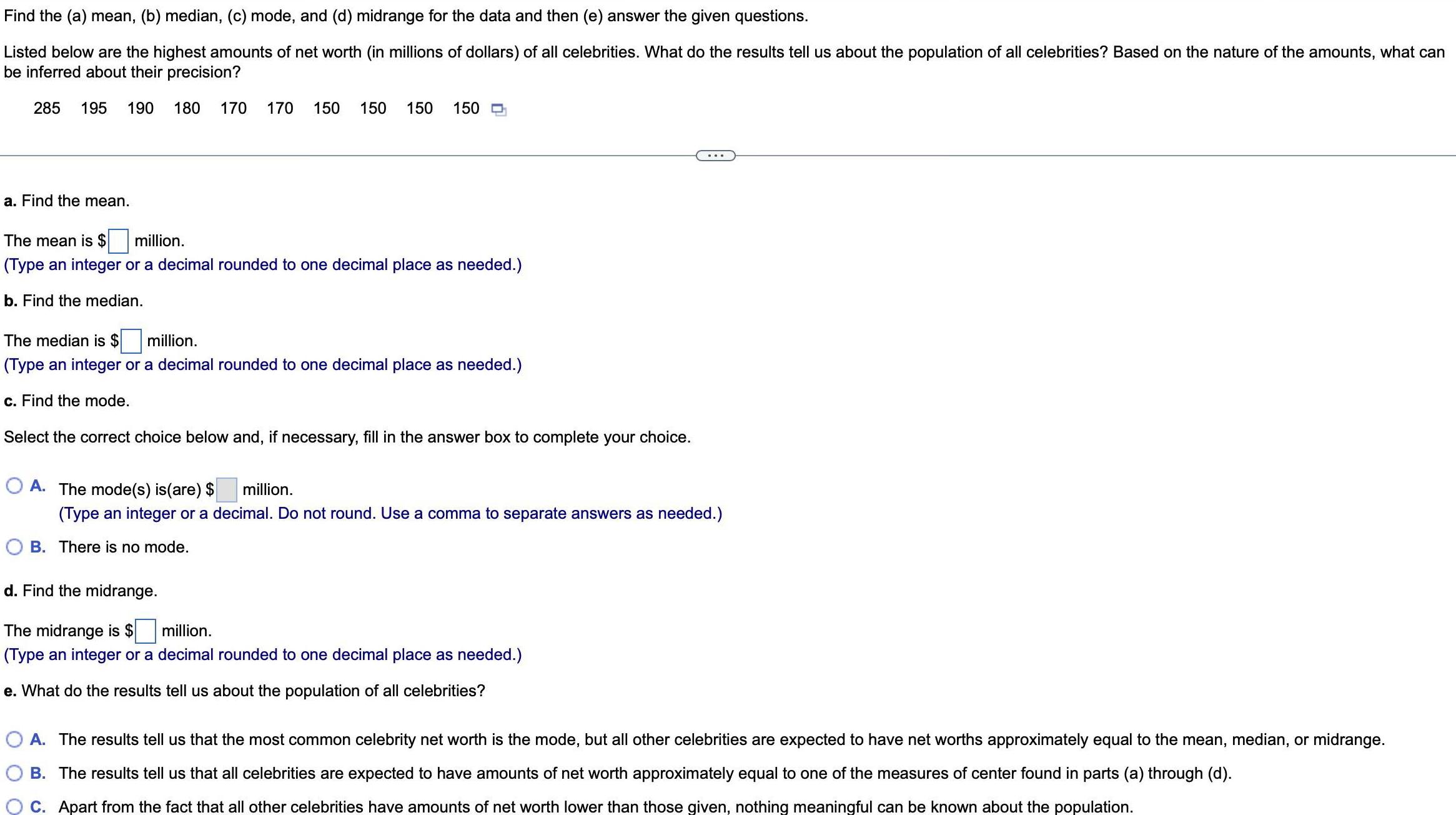 Find the a mean b median c mode and d midrange for the data and then e answer the given questions Listed below are the highest amounts of net worth in millions of dollars of all celebrities What do the results tell us about the population of all celebrities Based on the nature of the amounts what can be inferred about their precision 285 195 190 180 a Find the mean 170 170 150 150 150 150 D The mean is million Type an integer or a decimal rounded to one decimal place as needed b Find the median The median is million Type an integer or a decimal rounded to one decimal place as needed c Find the mode Select the correct choice below and if necessary fill in the answer box to complete your choice OA The mode s is are million Type an integer or a decimal Do not round Use a comma to separate answers as needed B The is no mod d Find the midrange The midrange is million Type an integer or a decimal rounded to one decimal place as needed e What do the results tell us about the population of all celebrities O A The results tell us that the most common celebrity net worth is the mode but all other celebrities are expected to have net worths approximately equal to the mean median or midrange B The results tell us that all celebrities are expected to have amounts of net worth approximately equal to one of the measures of center found in parts a through d C Apart from the fact that all other celebrities have amounts of net worth lower than those given nothing meaningful can be known about the population