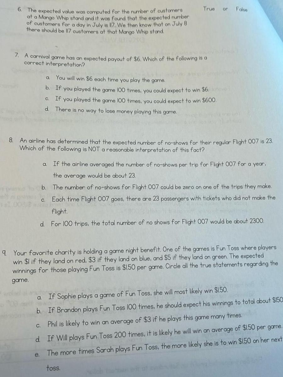 6 The expected value was computed for the number of customers at a Mango Whip stand and it was found that the expected number of customers for a day in July is 117 We then know that on July 8 there should be 117 customers at that Mango Whip stand ADAY GENTOT K 7 A carnival game has an expected payout of 6 Which of the following is a correct interpretation True or You will win 6 each time you play the game b If you played the game 100 times you could expect to win 6 C If you played the game 100 times you could expect to win 600 d There is no way to lose money playing this game 8 An airline has determined that the expected number of no shows for their regular Flight 007 is 23 Which of the following is NOT a reasonable interpretation of this fact a C a C e a If the airline averaged the number of no shows per trip for Flight 007 for a year the average would be about 23 b The number of no shows for Flight 007 could be zero on one of the trips they make Each time Flight 007 goes there are 23 passengers with tickets who did not make the flight d For 100 trips the total number of no shows for Flight 007 would be about 2300 False 9 Your favorite charity is holding a game night benefit One of the games is Fun Toss where players win 1 if they land on red 3 if they land on blue and 5 if they land on green The expected winnings for those playing Fun Toss is 1 50 per game Circle all the true statements regarding the game If Sophie plays a game of Fun Toss she will most likely win 1 50 b If Brandon plays Fun Toss 100 times he should expect his winnings to total about 150 Phil is likely to win an average of 3 if he plays this game many times d If Will plays Fun Toss 200 times it is likely he will win an average of 1 50 per game The more times Sarah plays Fun Toss the more likely she is to win 1 50 on her next toss