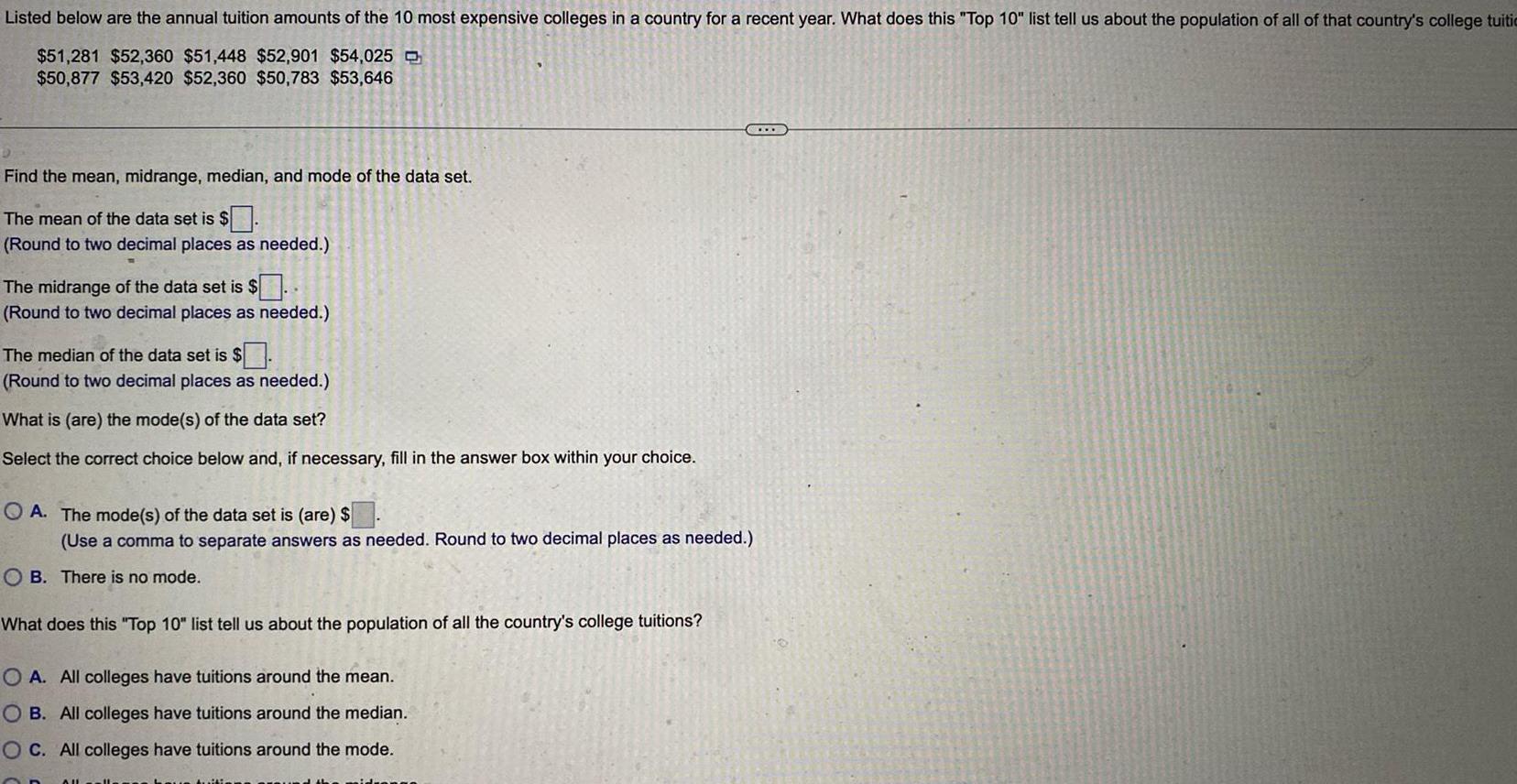 Listed below are the annual tuition amounts of the 10 most expensive colleges in a country for a recent year What does this Top 10 list tell us about the population of all of that country s college tuiti 51 281 52 360 51 448 52 901 54 025 50 877 53 420 52 360 50 783 53 646 Find the mean midrange median and mode of the data set The mean of the data set is Round to two decimal places as needed The midrange of the data set is Round to two decimal places as needed The median of the data set is Round to two decimal places as needed What is are the mode s of the data set Select the correct choice below and if necessary fill in the answer box within your choice OA The mode s of the data set is are Use a comma to separate answers as needed Round to two decimal places as needed OB There is no mode What does this Top 10 list tell us about the population of all the country s college tuitions O A All colleges have tuitions around the mean OB All colleges have tuitions around the median OC All colleges have tuitions around the mode C AU CO