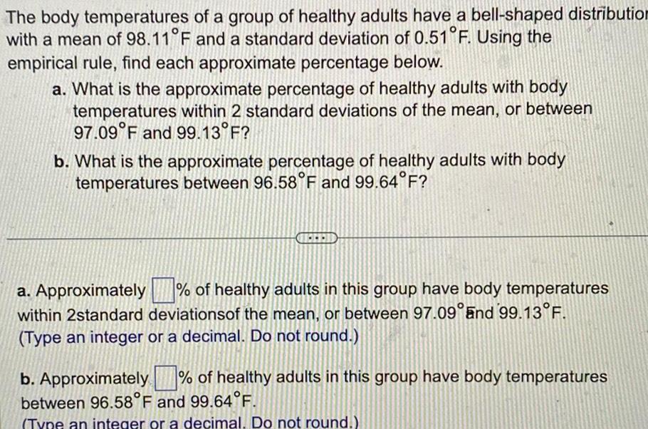 The body temperatures of a group of healthy adults have a bell shaped distribution with a mean of 98 11 F and a standard deviation of 0 51 F Using the empirical rule find each approximate percentage below a What is the approximate percentage of healthy adults with body temperatures within 2 standard deviations of the mean or between 97 09 F and 99 13 F b What is the approximate percentage of healthy adults with body temperatures between 96 58 F and 99 64 F a Approximately of healthy adults in this group have body temperatures within 2standard deviations of the mean or between 97 09 and 99 13 F Type an integer or a decimal Do not round b Approximately of healthy adults in this group have body temperatures between 96 58 F and 99 64 F Type an integer or a decimal Do not round