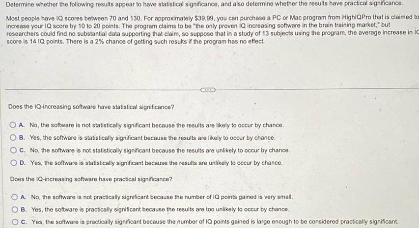 Determine whether the following results appear to have statistical significance and also determine whether the results have practical significance Most people have IQ scores between 70 and 130 For approximately 39 99 you can purchase a PC or Mac program from HighlQPro that is claimed tox increase your IQ score by 10 to 20 points The program claims to be the only proven IQ increasing software in the brain training market but researchers could find no substantial data supporting that claim so suppose that in a study of 13 subjects using the program the average increase in 10 score is 14 IQ points There is a 2 chance of getting such results if the program has no effect Does the IQ increasing software have statistical significance A No the software is not statistically significant because the results are likely to occur by chance B Yes the software is statistically significant because the results are likely to occur by chance C No the software is not statistically significant because the results are unlikely to occur by chance O D Yes the software is statistically significant because the results are unlikely to occur by chance Does the IQ increasing software have practical significance A No the software is not practically significant because the number of IQ points gained is very small OB Yes the software is practically significant because the results are too unlikely to occur by chance C Yes the software is practically significant because the number of IQ points gained is large enough to be considered practically significant