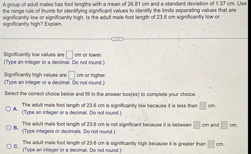 A group of adult males has foot lengths with a mean of 26 81 cm and a standard deviation of 1 37 cm Use the range rule of thumb for identifying significant values to identify the limits separating values that are significantly low or significantly high Is the adult male foot length of 23 6 cm significantly low or significantly high Explain Significantly low values are Type an integer or a decimal cm or lower Do not round Significantly high values are cm or higher Type an integer or a decimal Do not round Select the correct choice below and fill in the answer box es to complete your choice O A The adult male foot length of 23 6 cm is significantly low because it is less than Type an integer or a decimal Do not round OB The adult male foot length of 23 6 cm is not significant because it is between Type integers or decimals Do not round cm cm and O C The adult male foot length of 23 6 cm is significantly high because it is greater than cm Type an integer or a decimal Do not round cm