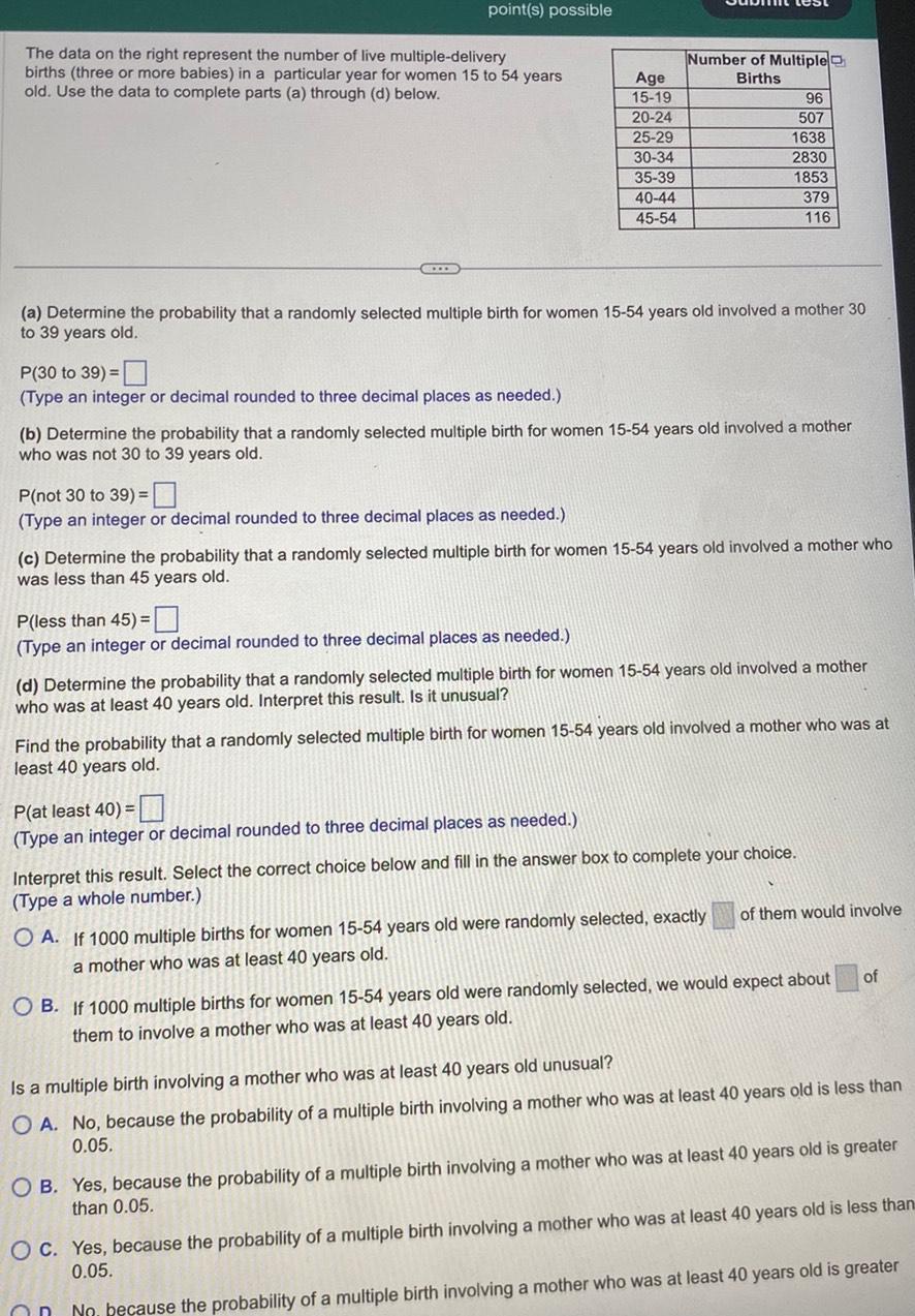 point s possible The data on the right represent the number of live multiple delivery births three or more babies in a particular year for women 15 to 54 years old Use the data to complete parts a through d below P 30 to 39 Type an integer or decimal rounded to three decimal places as needed P not 30 to 39 Type an integer or decimal rounded to three decimal places as needed a Determine the probability that a randomly selected multiple birth for women 15 54 years old involved a mother 30 to 39 years old Age 15 19 20 24 P less than 45 Type an integer or decimal rounded to three decimal places as needed 25 29 30 34 35 39 40 44 45 54 b Determine the probability that a randomly selected multiple birth for women 15 54 years old involved a mother who was not 30 to 39 years old Number of Multiple Births c Determine the probability that a randomly selected multiple birth for women 15 54 years old involved a mother who was less than 45 years old P at least 40 Type an integer or decimal rounded to three decimal places as needed 96 507 1638 2830 1853 379 116 d Determine the probability that a randomly selected multiple birth for women 15 54 years old involved a mother who was at least 40 years old Interpret this result Is it unusual Find the probability that a randomly selected multiple birth for women 15 54 years old involved a mother who was at least 40 years old Interpret this result Select the correct choice below and fill in the answer box to complete your choice Type a whole number OA If 1000 multiple births for women 15 54 years old were randomly selected exactly a mother who was at least 40 years old On of them would involve OB If 1000 multiple births for women 15 54 years old were randomly selected we would expect about them to involve a mother who was at least 40 years old of Is a multiple birth involving a mother who was at least 40 years old unusual OA No because the probability of a multiple birth involving a mother who was at least 40 years old is less than 0 05 OB Yes because the probability of a multiple birth involving a mother who was at least 40 years old is greater than 0 05 OC Yes because the probability of a multiple birth involving a mother who was at least 40 years old is less than 0 05 No because the probability of a multiple birth involving a mother who was at least 40 years old is greater