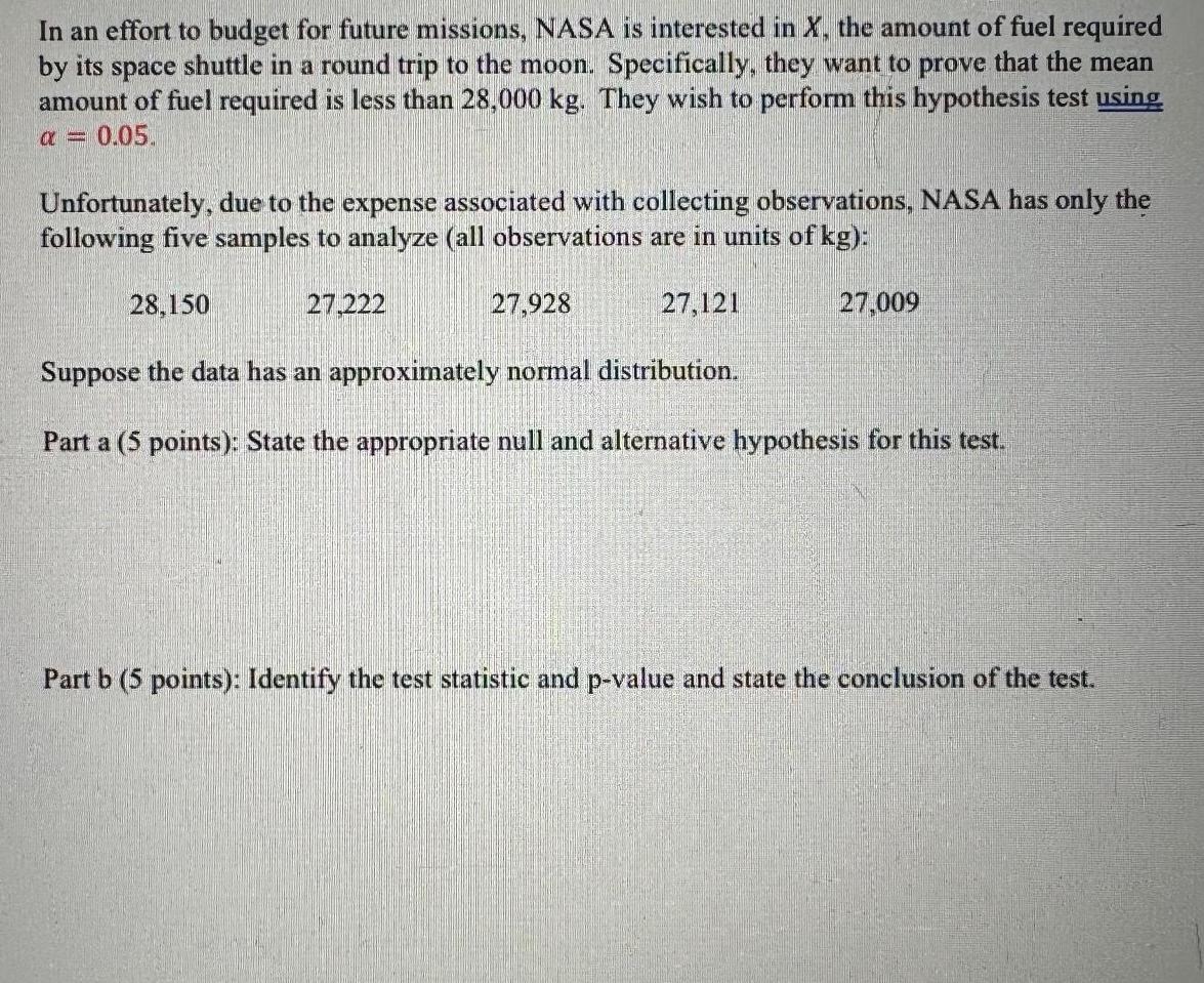 In an effort to budget for future missions NASA is interested in X the amount of fuel required by its space shuttle in a round trip to the moon Specifically they want to prove that the mean amount of fuel required is less than 28 000 kg They wish to perform this hypothesis test using 0 05 Unfortunately due to the expense associated with collecting observations NASA has only the following five samples to analyze all observations are in units of kg 28 150 Suppose the data has an approximately normal distribution Part a 5 points State the appropriate null and alternative hypothesis for this test 27 222 27 928 27 121 27 009 Part b 5 points Identify the test statistic and p value and state the conclusion of the test