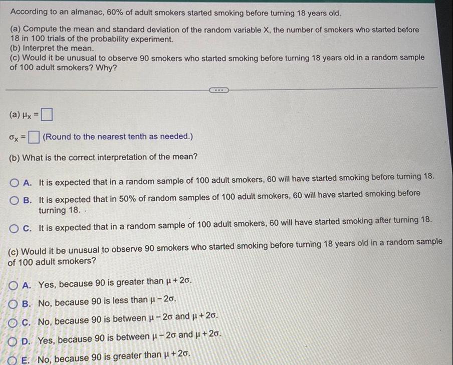 According to an almanac 60 of adult smokers started smoking before turning 18 years old a Compute the mean and standard deviation of the random variable X the number of smokers who started before 18 in 100 trials of the probability experiment b Interpret the mean c Would it be unusual to observe 90 smokers who started smoking before turning 18 years old in a random sample of 100 adult smokers Why a Hx x Round to the nearest tenth as needed b What is the correct interpretation of the mean OA It is expected that in a random sample of 100 adult smokers 60 will have started smoking before turning 18 OB It is expected that in 50 of random samples of 100 adult smokers 60 will have started smoking before turning 18 OC It is expected that in a random sample of 100 adult smokers 60 will have started smoking after turning 18 c Would it be unusual to observe 90 smokers who started smoking before turning 18 years old in a random sample of 100 adult smokers OA Yes because 90 is greater than 20 OB No because 90 is less than 20 OC No because 90 is between 20 and 20 OD Yes because 90 is between 20 and 20 OE No because 90 is greater than 20