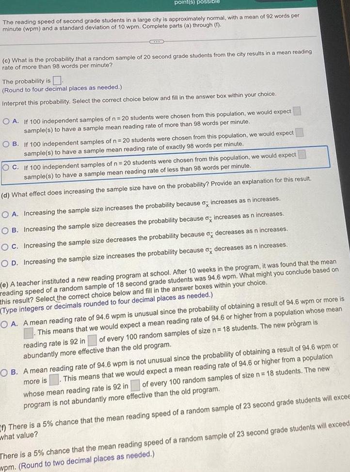 point s possible The reading speed of second grade students in a large city is approximately normal with a mean of 92 words per minute wpm and a standard deviation of 10 wpm Complete parts a through 1 c What is the probability that a random sample of 20 second grade students from the city results in a mean reading rate of more than 98 words per minute The probability is Round to four decimal places as needed Interpret this probability Select the correct choice below and fill in the answer box within your choice OA If 100 independent samples of n 20 students were chosen from this population we would expect sample s to have a sample mean reading rate of more than 98 words per minute OB If 100 independent samples of n 20 students were chosen from this population we would expect sample s to have a sample mean reading rate of exactly 98 words per minute OC If 100 independent samples of n 20 students were chosen from this population we would expect sample s to have a sample mean reading rate of less than 98 words per minute d What effect does increasing the sample size have on the probability Provide an explanation for this result OA Increasing the sample size increases the probability because o increases as n increases OB Increasing the sample size decreases the probability because o increases as n increases OC Increasing the sample size decreases the probability because a decreases as n increases OD Increasing the sample size increases the probability because o decreases as n increases e A teacher instituted a new reading program at school After 10 weeks in the program it was found that the mean reading speed of a random sample of 18 second grade students was 94 6 wpm What might you conclude based on this result Select the correct choice below and fill in the answer boxes within your choice Type integers or decimals rounded to four decimal places as needed OA A mean reading rate of 94 6 wpm is unusual since the probability of obtaining a result of 94 6 wpm or more is This means that we would expect a mean reading rate of 94 6 or higher from a population whose mean of every 100 random samples of size n 18 students The new pr gram is reading rate is 92 in abundantly more effective than the old program OB A mean reading rate of 94 6 wpm is not unusual since the probability of obtaining a result of 94 6 wpm or more is This means that we would expect a mean reading rate of 94 6 or higher from a population of every 100 random samples of size n 18 students The new whose mean reading rate is 92 in program is not abundantly more effective than the old program f There is a 5 chance that the mean reading speed of a random sample of 23 second grade students will excee what value There is a 5 chance that the mean reading speed of a random sample of 23 second grade students will exceed wpm Round to two decimal places as needed
