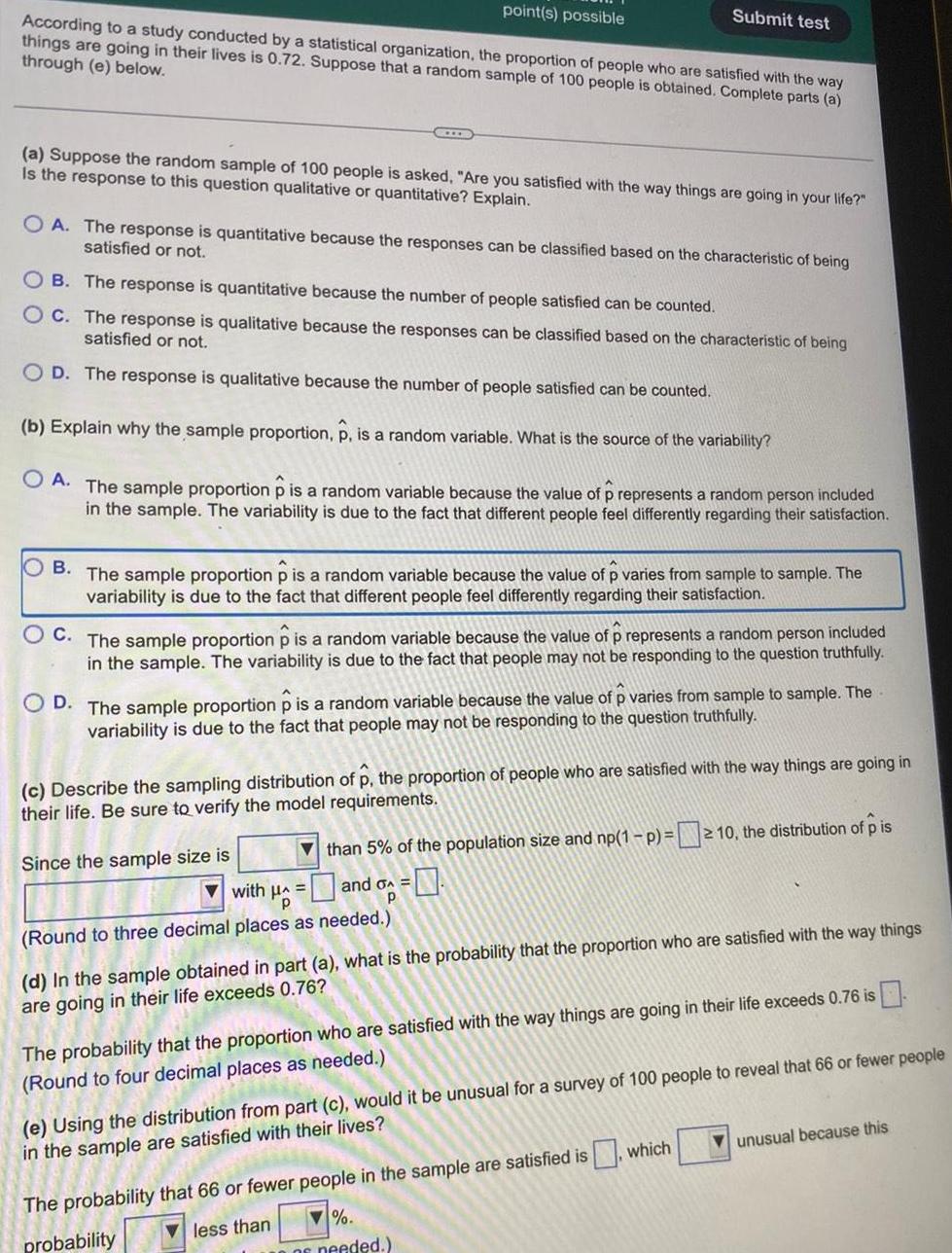 point s possible According to a study conducted by a statistical organization the proportion of people who are satisfied with the way things are going in their lives is 0 72 Suppose that a random sample of 100 people is obtained Complete parts a through e below a Suppose the random sample of 100 people is asked Are you satisfied with the way things are going in your life Is the response to this question qualitative or quantitative Explain Submit test OA The response is quantitative because the responses can be classified based on the characteristic of being satisfied or not OB The response is quantitative because the number of people satisfied can be counted OC The response is qualitative because the responses can be classified based on the characteristic of being satisfied or not OD The response is qualitative because the number of people satisfied can be counted b Explain why the sample proportion p is a random variable What is the source of the variability OA The sample proportion p is a random variable because the value of p represents a random person included in the sample The variability is due to the fact that different people feel differently regarding their satisfaction OB The sample proportion p is a random variable because the value of p varies from sample to sample The variability is due to the fact that different people feel differently regarding their satisfaction C The sample proportion p is a random variable because the value of p represents a random person included in the sample The variability is due to the fact that people may not be responding to the question truthfully OD The sample proportion p is a random variable because the value of p varies from sample to sample The variability is due to the fact that people may not be responding to the question truthfully c Describe the sampling distribution of p the proportion of people who are satisfied with the way things are going in their life Be sure to verify the model requirements 2 than 5 of the population size and np 1 p 10 the distribution of p is with A and G p Round to three decimal places as needed Since the sample size is d In the sample obtained in part a what is the probability that the proportion who are satisfied with the way things are going in their life exceeds 0 76 The probability that the proportion who are satisfied with the way things are going in their life exceeds 0 76 is Round to four decimal places as needed e Using the distribution from part c would it be unusual for a survey of 100 people to reveal that 66 or fewer people in the sample are satisfied with their lives The probability that 66 or fewer people in the sample are satisfied is which less than probability of needed unusual because this