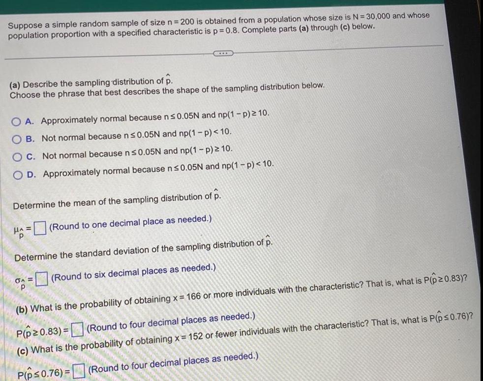 Suppose a simple random sample of size n 200 is obtained from a population whose size is N 30 000 and whose population proportion with a specified characteristic is p 0 8 Complete parts a through c below L a Describe the sampling distribution of p Choose the phrase that best describes the shape of the sampling distribution below O A Approximately normal because n 0 05N and np 1 p 10 OB Not normal because n 0 05N and np 1 p 10 OC Not normal because n 0 05N and np 1 p 10 O D Approximately normal because n 0 05N and np 1 p 10 Determine the mean of the sampling distribution of p HA Round to one decimal place as needed Determine the standard deviation of the sampling distribution of p A Round to six decimal places as needed b What is the probability of obtaining x 166 or more individuals with the characteristic That is what is P p 0 83 P p 0 83 Round to four decimal places as needed c What is the probability of obtaining x 152 or fewer individuals with the characteristic That is what is P p 0 76 P p 0 76 Round to four decimal places as needed