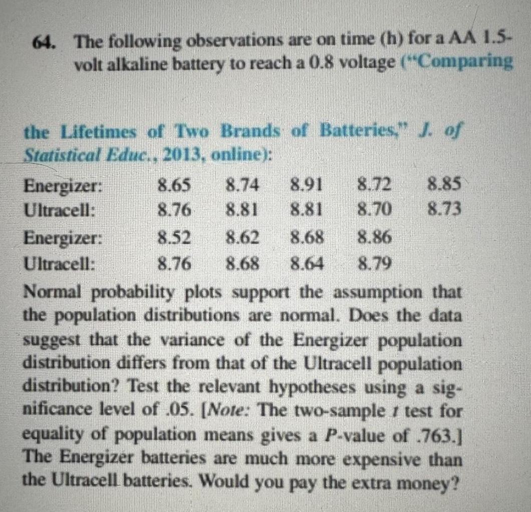 64 The following observations are on time h for a AA 1 5 volt alkaline battery to reach a 0 8 voltage Comparing the Lifetimes of Two Brands of Batteries J of Statistical Educ 2013 online Energizer Ultracell 8 65 8 74 8 91 8 76 8 81 8 52 8 62 8 68 8 76 8 68 8 64 Normal probability plots support the assumption that the population distributions are normal Does the data suggest that the variance of the Energizer population distribution differs from that of the Ultracell population distribution Test the relevant hypotheses using a sig nificance level of 05 Note The two sample test for equality of population means gives a P value of 763 The Energizer batteries are much more expensive than the Ultracell batteries Would you pay the extra money Energizer Ultracell 8 85 8 73 8 70 8 86 8 79