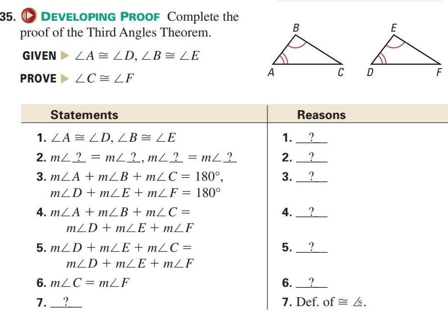 35 DEVELOPING PROOF Complete the proof of the Third Angles Theorem GIVEN LA LD LB LE PROVELC LF Statements 1 LA LD LB LE 2 m m m m 3 mLA mLB mLC 180 mLD mLE mLF 180 4 mLA m B m C mLD mLE mLF 5 m D m E m C mLD mLE mLF 6 m C m F 7 A B 1 2 3 Reasons 4 5 C D 6 7 Def of s E F