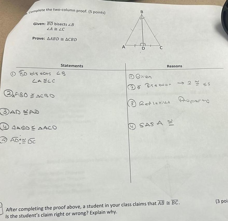 Complete the two column proof 5 points Given BD bisects LB ZA LC Prove AABD ACBD BD bis ects CB LA ELO ABD ACBO 3AD LAD AAGDE AACO Statements ADEN DC A D D Given C Reasons Bisector 2 s 3 Reflexive Roperty SAS AE After completing the proof above a student in your class claims that AB BC Is the student s claim right or wrong Explain why 3 poi