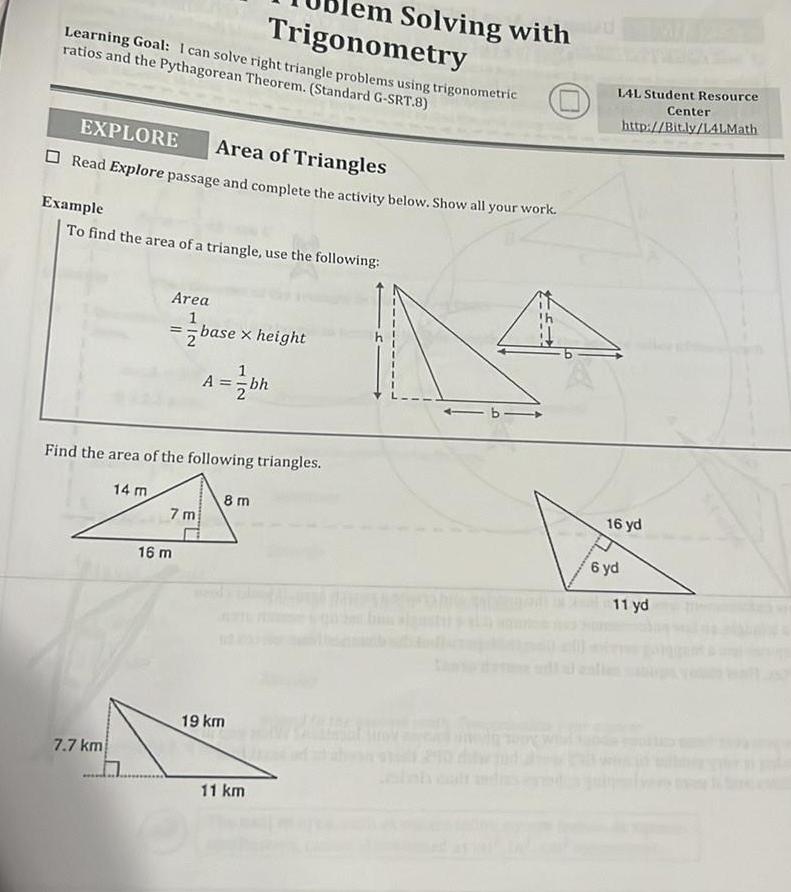 Learning Goal I can solve right triangle problems using trigonometric ratios and the Pythagorean Theorem Standard G SRT 8 EXPLORE Area of Triangles Read Explore passage and complete the activity below Show all your work Example To find the area of a triangle use the following 7 7 km 14 m lem Solving with Trigonometry Area 1 base x height 2 Find the area of the following triangles 8 m 20 7m A bh 16 m 19 km 11 km 1 L4L Student Resource Center http Bit ly LALMath 16 yd 6 yd 11 yd