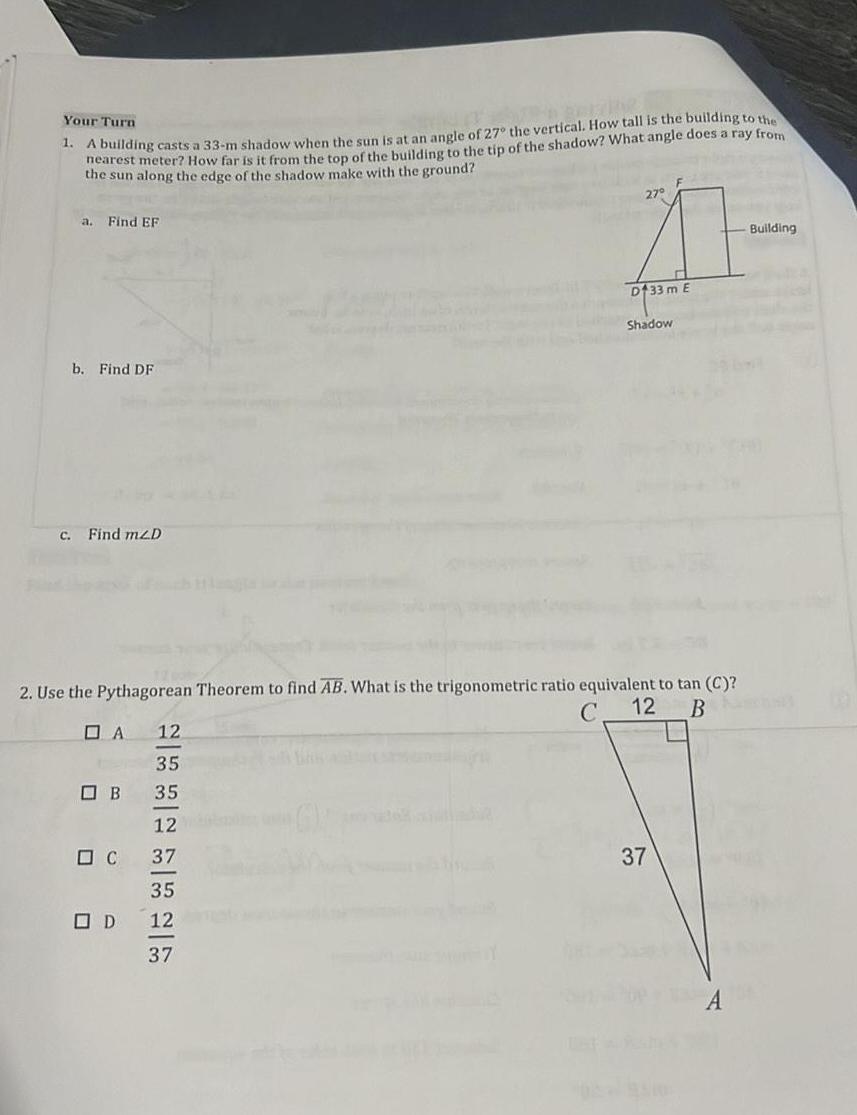 Your Turn 1 A building casts a 33 m shadow when the sun is at an angle of 27 the vertical How tall is the building to the nearest meter How far is it from the top of the building to the tip of the shadow What angle does a ray from the sun along the edge of the shadow make with the ground a Find EF b Find DF c Find m2D DA 2 Use the Pythagorean Theorem to find AB What is the trigonometric ratio equivalent to tan C C 12 B B C OD 12 35 35 12 37 27 11 D133 m E 35 12 37 Shadow 37 Building
