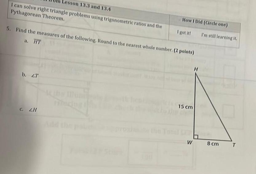 Lesson 13 3 and 13 4 I can solve right triangle problems using trigonometric ratios and the Pythagorean Theorem 5 Find the measures of the following Round to the nearest whole number 2 points a HT b ZT How I Did Circle one I got it C ZH 15 cm H I m still learning it W 8 cm T