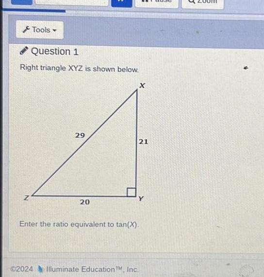 Tools Question 1 Right triangle XYZ is shown below Z 29 20 X 21 Enter the ratio equivalent to tan X 2024 Illuminate Education TM Inc