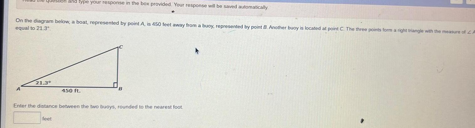 the question and type your response in the box provided Your response will be saved automatically On the diagram below a boat represented by point A is 450 feet away from a buoy represented by point B Another buoy is located at point C The three points form a right triangle with the measure of A equal to 21 3 A 21 3 450 ft Enter the distance between the two buoys rounded to the nearest foot feet