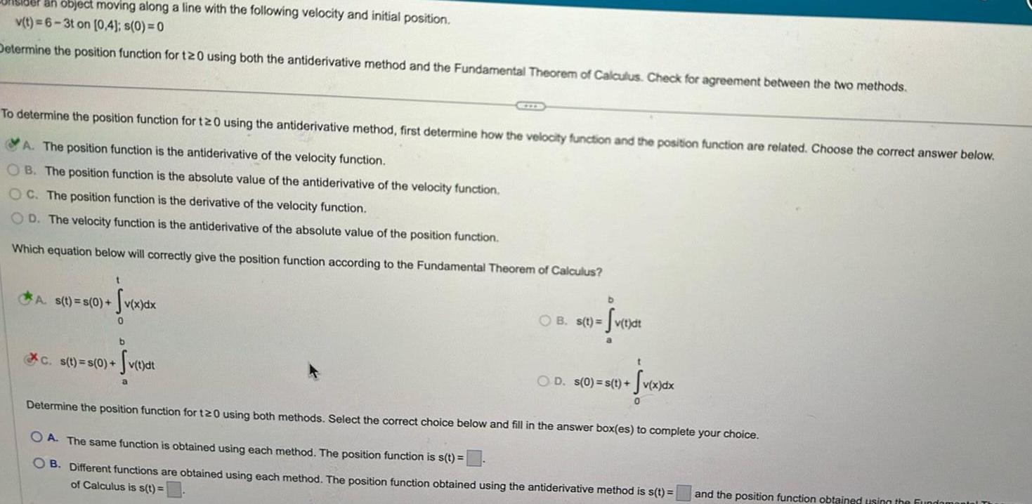 der an object moving along a line with the following velocity and initial position v t 6 3t on 0 4 s 0 0 Determine the position function for t20 using both the antiderivative method and the Fundamental Theorem of Calculus Check for agreement between the two methods To determine the position function for t20 using the antiderivative method first determine how the velocity function and the position function are related Choose the correct answer below A The position function is the antiderivative of the velocity function OB The position function is the absolute value of the antiderivative of the velocity function OC The position function is the derivative of the velocity function OD The velocity function is the antiderivative of the absolute value of the position function Which equation below will correctly give the position function according to the Fundamental Theorem of Calculus A s t s 0 t Sv x dx 0 MIN b C s t s 0 Sv t dt b B s t v t dt t OD s 0 s t v x d Sv x dx Determine the position function for t20 using both methods Select the correct choice below and fill in the answer box es to complete your choice OA The same function is obtained using each method The position function is s t OB Different functions are obtained using each method The position function obtained using the antiderivative method is s t of Calculus is s t 0 and the position function obtained using the Fundamental Th