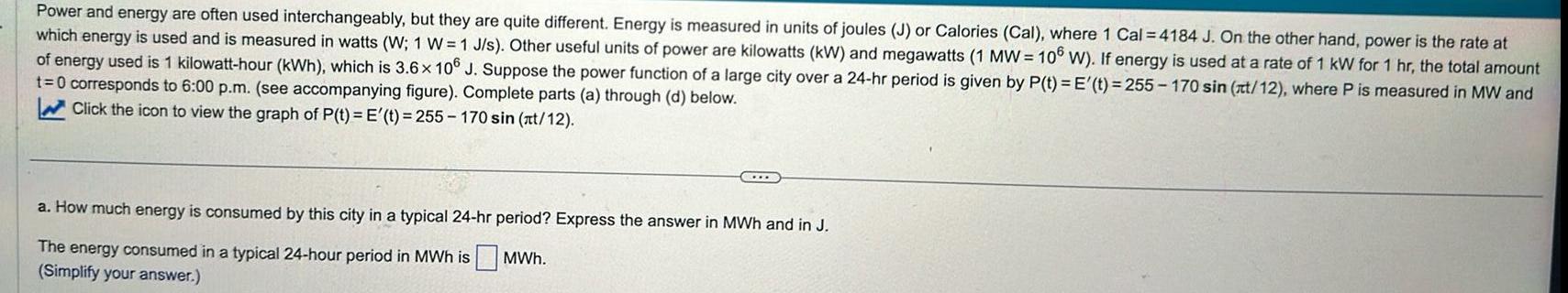 Power and energy are often used interchangeably but they are quite different Energy is measured in units of joules J or Calories Cal where 1 Cal 4184 J On the other hand power is the rate at which energy is used and is measured in watts W 1 W 1 J s Other useful units of power are kilowatts kW and megawatts 1 MW 106 W If energy is used at a rate of 1 kW for 1 hr the total amount of energy used is 1 kilowatt hour kWh which is 3 6 x 106 J Suppose the power function of a large city over a 24 hr period is given by P t E t 255 170 sin t 12 where P is measured in MW and t 0 corresponds to 6 00 p m see accompanying figure Complete parts a through d below Click the icon to view the graph of P t E t 255 170 sin t 12 a How much energy is consumed by this city in a typical 24 hr period Express the answer in MWh and in J The energy consumed in a typical 24 hour period in MWh is MWh Simplify your answer