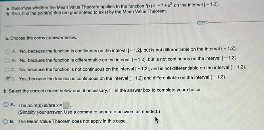 a Determine whether the Mean Value Theorem applies to the function f x 7 x on the interval 1 2 b If so find the point s that are guaranteed to exist by the Mean Value Theorem a Choose the correct answer below OA No because the function is continuous on the interval 1 2 but is not differentiable on the interval 1 2 OB No because the function is differentiable on the interval 1 2 but is not continuous on the interval 1 2 OC No because the function is not continuous on the interval 1 2 and is not differentiable on the interval 1 2 D Yes because the function is continuous on the interval 1 2 and differentiable on the interval 1 2 b Select the correct choice below and if necessary fill in the answer box to complete your choice OA The point s is are x www Simplify your answer Use a comma to separate answers as needed B The Mean Value Theorem does not apply in this case