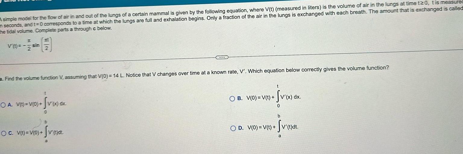 A simple model for the flow of air in and out of the lungs of a certain mammal is given by the following equation where V t measured in liters is the volume of air in the lungs at time t20 tis measured in seconds and t 0 corresponds to a time at which the lungs are full and exhalation begins Only a fraction of the air in the lungs is exchanged with each breath The amount that is exchanged is called the tidal volume Complete parts a through c below V t H sin 2 a Find the volume function V assuming that V 0 14 L Notice that V changes over time at a known rate V Which equation below correctly gives the volume function t OA V t V 0 V x dx Sv x dx 0 b OC V t V 0 v t dt a OB V 0 V t Sv x dx 0 b OD V 0 V t v t dt