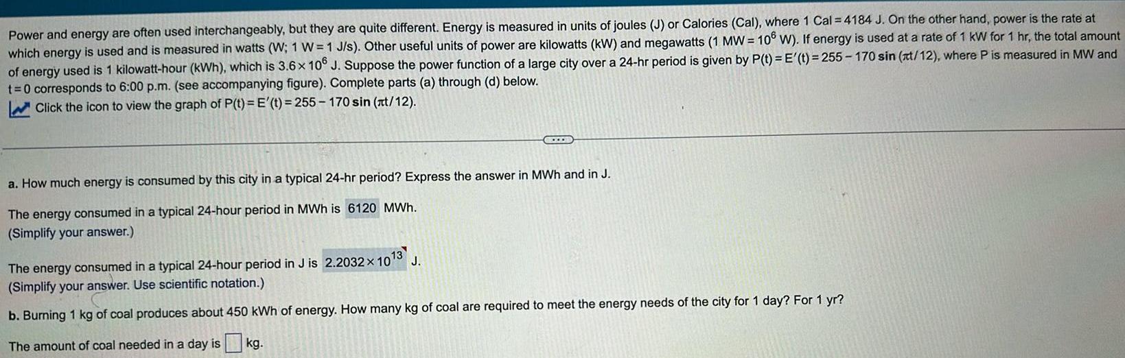 Power and energy are often used interchangeably but they are quite different Energy is measured in units of joules J or Calories Cal where 1 Cal 4184 J On the other hand power is the rate at which energy is used and is measured in watts W 1 W 1 J s Other useful units of power are kilowatts kW and megawatts 1 MW 106 W If energy is used at a rate of 1 kW for 1 hr the total amount of energy used is 1 kilowatt hour kWh which is 3 6x 106 J Suppose the power function of a large city over a 24 hr period is given by P t E t 255 170 sin t 12 where P is measured in MW and t 0 corresponds to 6 00 p m see accompanying figure Complete parts a through d below Click the icon to view the graph of P t E t 255 170 sin t 12 C a How much energy is consumed by this city in a typical 24 hr period Express the answer in MWh and in J The energy consumed in a typical 24 hour period in MWh is 6120 MWh Simplify your answer 13 The energy consumed in a typical 24 hour period in J is 2 2032 10 J Simplify your answer Use scientific notation b Burning 1 kg of coal produces about 450 kWh of energy How many kg of coal are required to meet the energy needs of the city for 1 day For 1 yr The amount of coal needed in a day is kg