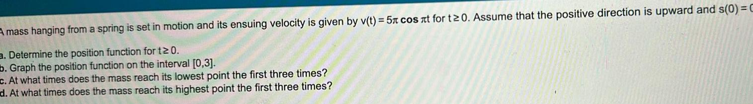 A mass hanging from a spring is set in motion and its ensuing velocity is given by v t 5x cos t for t 0 Assume that the positive direction is upward and s 0 C a Determine the position function for t 0 b Graph the position function on the interval 0 3 c At what times does the mass reach its lowest point the first three times d At what times does the mass reach its highest point the first three times