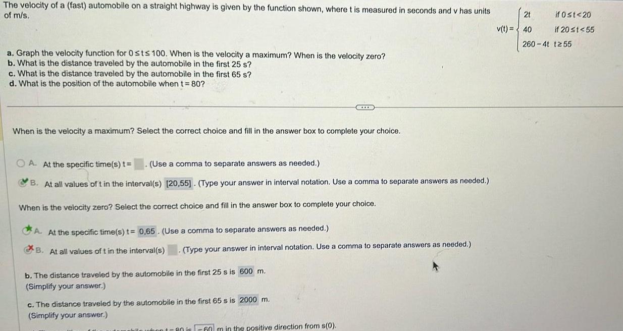 The velocity of a fast automobile on a straight highway is given by the function shown where t is measured in seconds and v has units of m s a Graph the velocity function for Osts 100 When is the velocity a maximum When is the velocity zero b What is the distance traveled by the automobile in the first 25 s c What is the distance traveled by the automobile in the first 65 s d What is the position of the automobile when t 80 When is the velocity a maximum Select the correct choice and fill in the answer box to complete your choice A At the specific time s t Use a comma to separate answers as needed B At all values of t in the interval s 20 55 Type your answer in interval notation Use a comma to separate answers as needed When is the velocity zero Select the correct choice and fill in the answer box to complete your choice CELCB A At the specific time s t 0 65 Use a comma to separate answers as needed B At all values of t in the interval s Type your answer in interval notation Use a comma to separate answers as needed b The distance traveled by the automobile in the first 25 s is 600 m Simplify your answer c The distance traveled by the automobile in the first 65 s is 2000 m Simplify your answer 60 m in the positive direction from s 0 2t v t 40 if 0 t 20 if 20 t 55 260 4t 1255