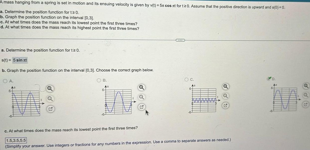 A mass hanging from a spring is set in motion and its ensuing velocity is given by v t 5x cos xt for t20 Assume that the positive direction is upward and s 0 0 a Determine the position function for t20 b Graph the position function on the interval 0 3 c At what times does the mass reach its lowest point the first three times d At what times does the mass reach its highest point the first three times a Determine the position function for 120 s t 5 sinat b Graph the position function on the interval 0 3 Choose the correct graph below OA As 6 Q B As 6 Q C O C As MAMA Q Q c At what times does the mass reach its lowest point the first three times 1 5 3 5 5 5 Simplify your answer Use integers or fractions for any numbers in the expression Use a comma to separate answers as needed D in Q