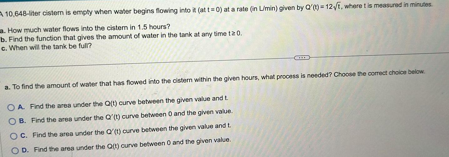 10 648 liter cistern is empty when water begins flowing into it at t 0 at a rate in L min given by Q t 12 t where t is measured in minutes a How much water flows into the cistern in 1 5 hours b Find the function that gives the amount of water in the tank at any time t 0 c When will the tank be full a To find the amount of water that has flowed into the cistern within the given hours what process is needed Choose the correct choice below OA Find the area under the Q t curve between the given value and t B Find the area under the Q t curve between 0 and the given value C Find the area under the Q t curve between the given value and t D Find the area under the Q t curve between 0 and the given value