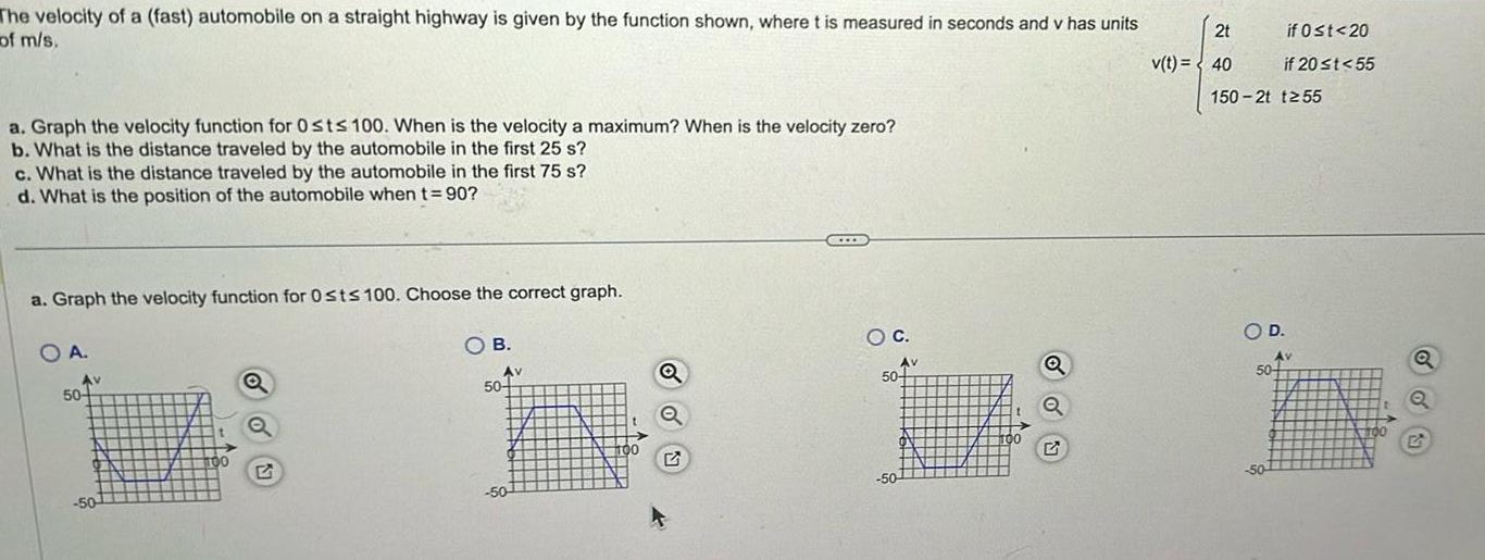 The velocity of a fast automobile on a straight highway is given by the function shown where t is measured in seconds and v has units of m s a Graph the velocity function for Osts 100 When is the velocity a maximum When is the velocity zero b What is the distance traveled by the automobile in the first 25 s c What is the distance traveled by the automobile in the first 75 s d What is the position of the automobile when t 90 a Graph the velocity function for Osts 100 Choose the correct graph O B OA Av 50 50 Q Av 50 50 100 Q O C Av 50 50 00 Q Q 2t v t 40 150 2t t255 if 0 t 20 if 20 t 55 O D 50 50 Av TOO Q